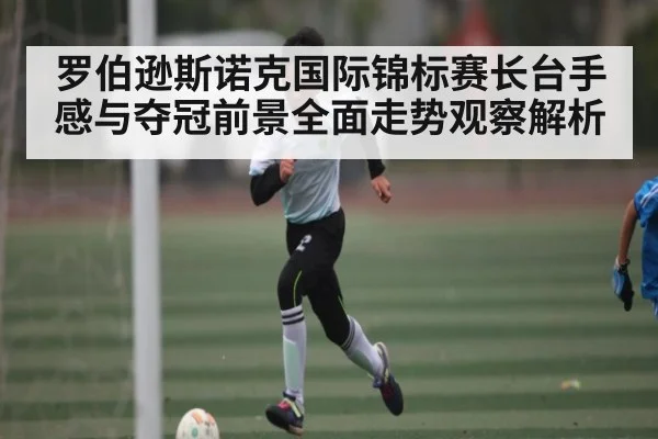 罗伯逊斯诺克国际锦标赛长台手感与夺冠前景全面走势观察解析